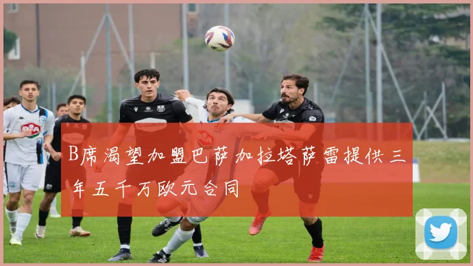 B席渴望加盟巴萨加拉塔萨雷提供三年五千万欧元合同
