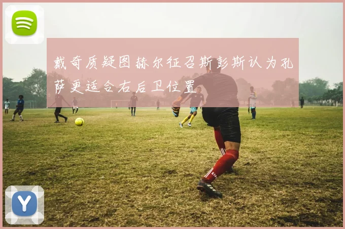 戴奇质疑图赫尔征召斯彭斯认为孔萨更适合右后卫位置
