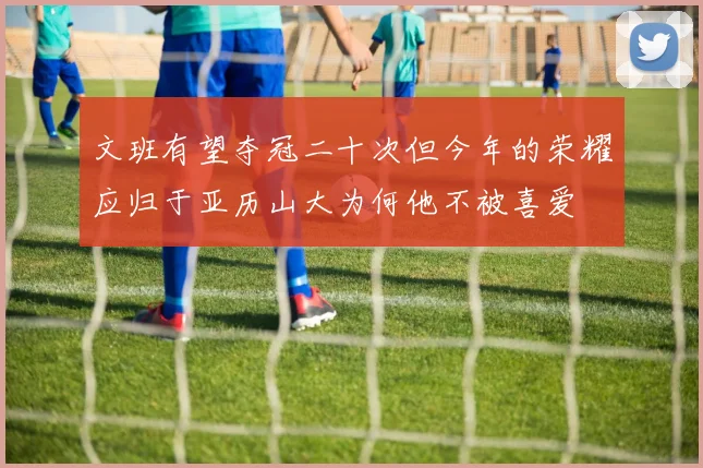 文班有望夺冠二十次但今年的荣耀应归于亚历山大为何他不被喜爱