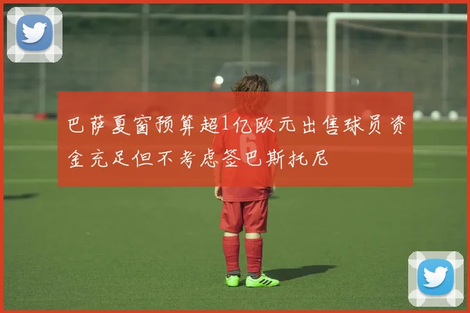 巴萨夏窗预算超1亿欧元出售球员资金充足但不考虑签巴斯托尼