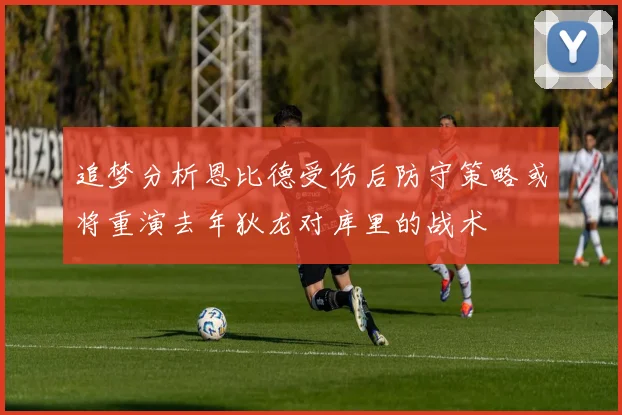 追梦分析恩比德受伤后防守策略或将重演去年狄龙对库里的战术