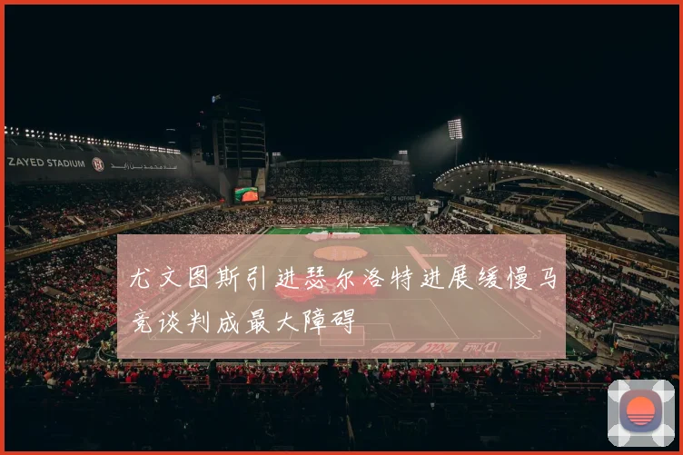 尤文图斯引进瑟尔洛特进展缓慢马竞谈判成最大障碍
