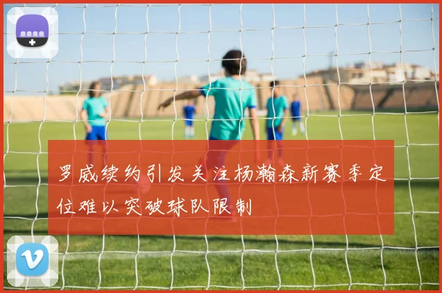 罗威续约引发关注杨瀚森新赛季定位难以突破球队限制