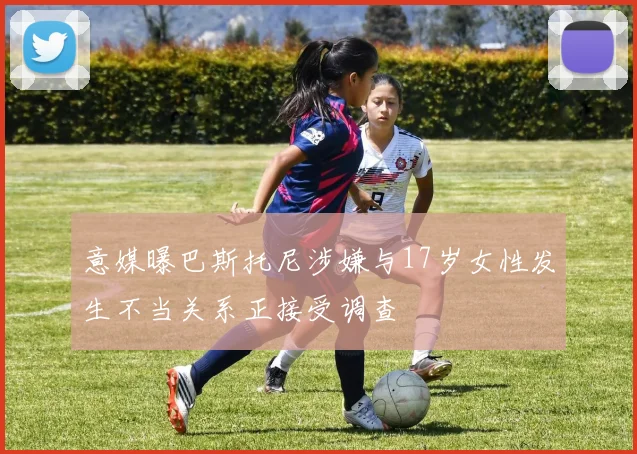 意媒曝巴斯托尼涉嫌与17岁女性发生不当关系正接受调查