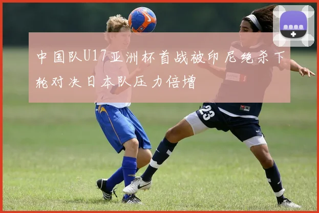 中国队U17亚洲杯首战被印尼绝杀下轮对决日本队压力倍增