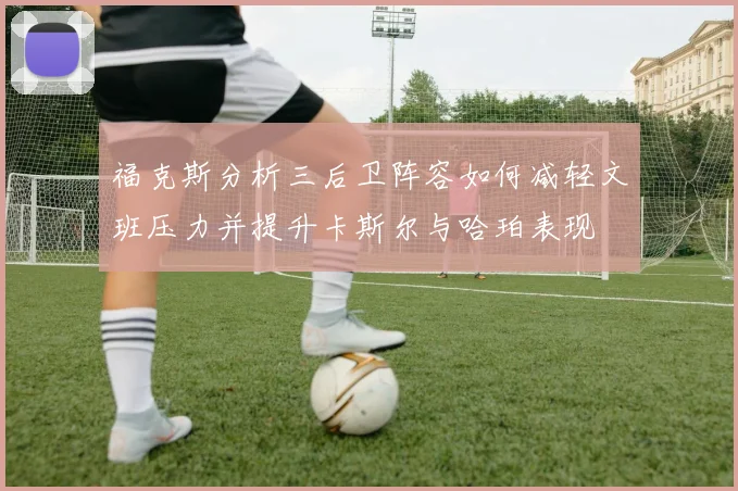 福克斯分析三后卫阵容如何减轻文班压力并提升卡斯尔与哈珀表现