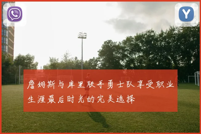 詹姆斯与库里联手勇士队享受职业生涯最后时光的完美选择