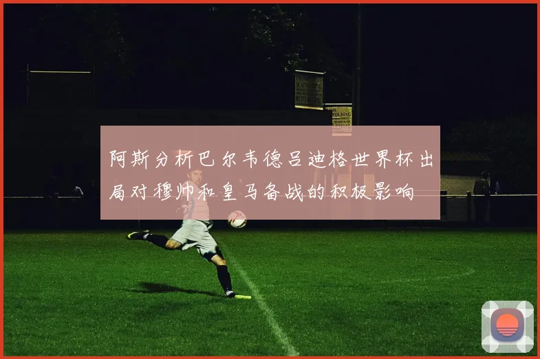 阿斯分析巴尔韦德吕迪格世界杯出局对穆帅和皇马备战的积极影响