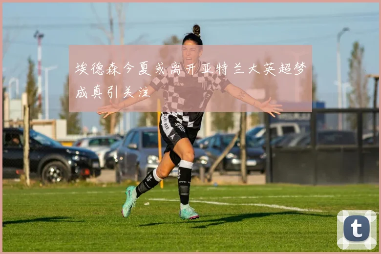 埃德森今夏或离开亚特兰大英超梦成真引关注